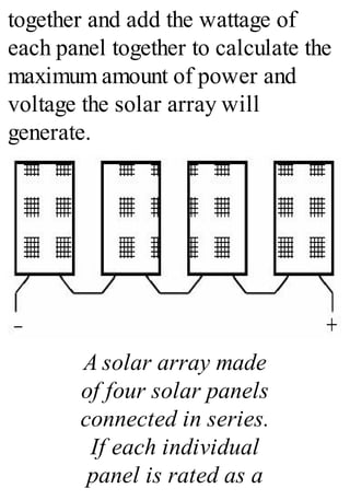 together and add the wattage of
each panel together to calculate the
maximum amount of power and
voltage the solar array will
generate.
A solar array made
of four solar panels
connected in series.
If each individual
panel is rated as a
 