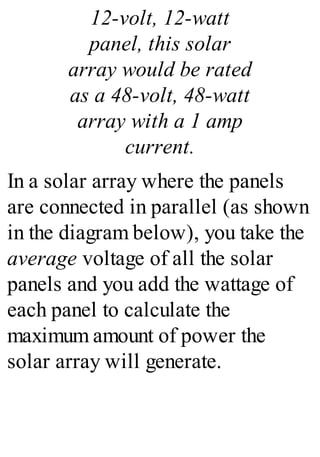12-volt, 12-watt
panel, this solar
array would be rated
as a 48-volt, 48-watt
array with a 1 amp
current.
In a solar array where the panels
are connected in parallel (as shown
in the diagram below), you take the
average voltage of all the solar
panels and you add the wattage of
each panel to calculate the
maximum amount of power the
solar array will generate.
 