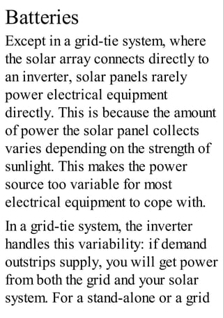 Batteries
Except in a grid-tie system, where
the solar array connects directly to
an inverter, solar panels rarely
power electrical equipment
directly. This is because the amount
of power the solar panel collects
varies depending on the strength of
sunlight. This makes the power
source too variable for most
electrical equipment to cope with.
In a grid-tie system, the inverter
handles this variability: if demand
outstrips supply, you will get power
from both the grid and your solar
system. For a stand-alone or a grid
 