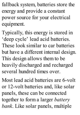 fallback system, batteries store the
energy and provide a constant
power source for your electrical
equipment.
Typically, this energy is stored in
‘deep cycle’ lead acid batteries.
These look similar to car batteries
but have a different internal design.
This design allows them to be
heavily discharged and recharged
several hundred times over.
Most lead acid batteries are 6-volt
or 12-volt batteries and, like solar
panels, these can be connected
together to form a larger battery
bank. Like solar panels, multiple
 