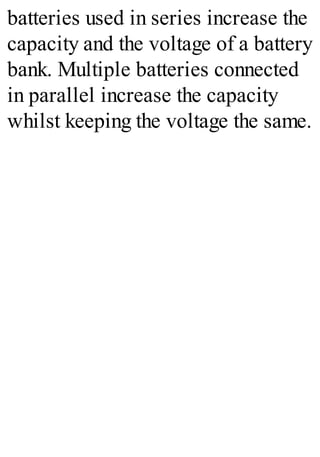 batteries used in series increase the
capacity and the voltage of a battery
bank. Multiple batteries connected
in parallel increase the capacity
whilst keeping the voltage the same.
 