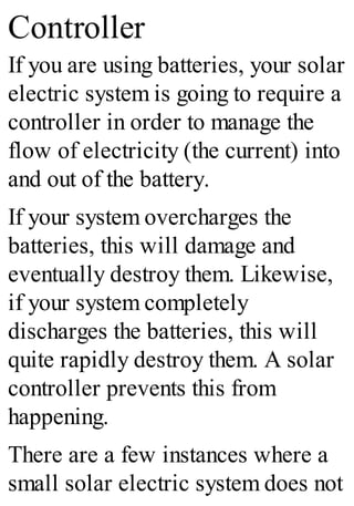 Controller
If you are using batteries, your solar
electric system is going to require a
controller in order to manage the
flow of electricity (the current) into
and out of the battery.
If your system overcharges the
batteries, this will damage and
eventually destroy them. Likewise,
if your system completely
discharges the batteries, this will
quite rapidly destroy them. A solar
controller prevents this from
happening.
There are a few instances where a
small solar electric system does not
 