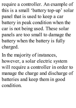 require a controller. An example of
this is a small ‘battery top-up’ solar
panel that is used to keep a car
battery in peak condition when the
car is not being used. These solar
panels are too small to damage the
battery when the battery is fully
charged.
In the majority of instances,
however, a solar electric system
will require a controller in order to
manage the charge and discharge of
batteries and keep them in good
condition.
 