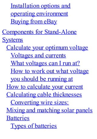 Installation options and
operating environment
Buying from eBay
Components for Stand-Alone
Systems
Calculate your optimum voltage
Voltages and currents
What voltages can I run at?
How to work out what voltage
you should be running at
How to calculate your current
Calculating cable thicknesses
Converting wire sizes:
Mixing and matching solar panels
Batteries
Types of batteries
 