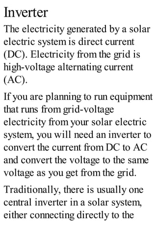 Inverter
The electricity generated by a solar
electric system is direct current
(DC). Electricity from the grid is
high-voltage alternating current
(AC).
If you are planning to run equipment
that runs from grid-voltage
electricity from your solar electric
system, you will need an inverter to
convert the current from DC to AC
and convert the voltage to the same
voltage as you get from the grid.
Traditionally, there is usually one
central inverter in a solar system,
either connecting directly to the
 