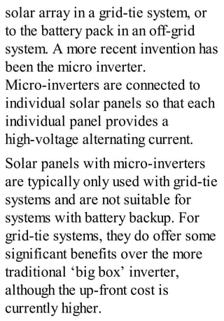 solar array in a grid-tie system, or
to the battery pack in an off-grid
system. A more recent invention has
been the micro inverter.
Micro-inverters are connected to
individual solar panels so that each
individual panel provides a
high-voltage alternating current.
Solar panels with micro-inverters
are typically only used with grid-tie
systems and are not suitable for
systems with battery backup. For
grid-tie systems, they do offer some
significant benefits over the more
traditional ‘big box’ inverter,
although the up-front cost is
currently higher.
 
