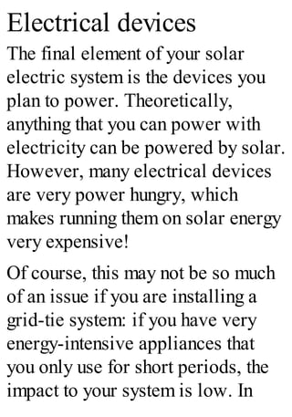 Electrical devices
The final element of your solar
electric system is the devices you
plan to power. Theoretically,
anything that you can power with
electricity can be powered by solar.
However, many electrical devices
are very power hungry, which
makes running them on solar energy
very expensive!
Of course, this may not be so much
of an issue if you are installing a
grid-tie system: if you have very
energy-intensive appliances that
you only use for short periods, the
impact to your system is low. In
 