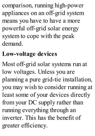 comparison, running high-power
appliances on an off-grid system
means you have to have a more
powerful off-grid solar energy
system to cope with the peak
demand.
Low-voltage devices
Most off-grid solar systems run at
low voltages. Unless you are
planning a pure grid-tie installation,
you may wish to consider running at
least some of your devices directly
from your DC supply rather than
running everything through an
inverter. This has the benefit of
greater efficiency.
 