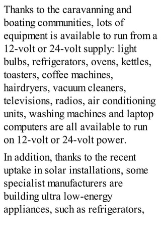 Thanks to the caravanning and
boating communities, lots of
equipment is available to run from a
12-volt or 24-volt supply: light
bulbs, refrigerators, ovens, kettles,
toasters, coffee machines,
hairdryers, vacuum cleaners,
televisions, radios, air conditioning
units, washing machines and laptop
computers are all available to run
on 12-volt or 24-volt power.
In addition, thanks to the recent
uptake in solar installations, some
specialist manufacturers are
building ultra low-energy
appliances, such as refrigerators,
 