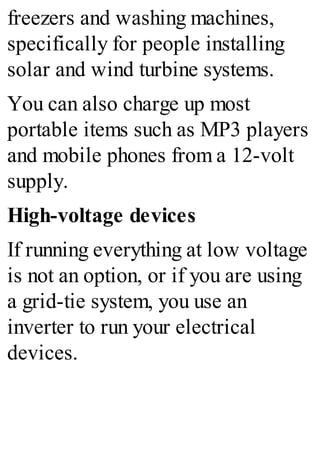 freezers and washing machines,
specifically for people installing
solar and wind turbine systems.
You can also charge up most
portable items such as MP3 players
and mobile phones from a 12-volt
supply.
High-voltage devices
If running everything at low voltage
is not an option, or if you are using
a grid-tie system, you use an
inverter to run your electrical
devices.
 