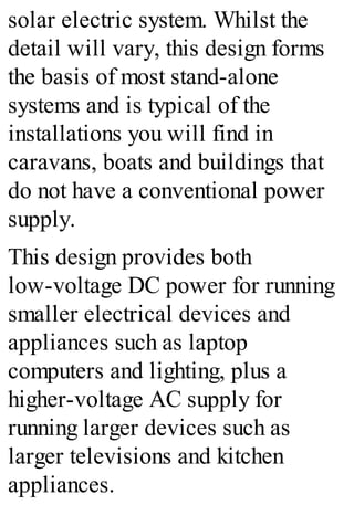 solar electric system. Whilst the
detail will vary, this design forms
the basis of most stand-alone
systems and is typical of the
installations you will find in
caravans, boats and buildings that
do not have a conventional power
supply.
This design provides both
low-voltage DC power for running
smaller electrical devices and
appliances such as laptop
computers and lighting, plus a
higher-voltage AC supply for
running larger devices such as
larger televisions and kitchen
appliances.
 