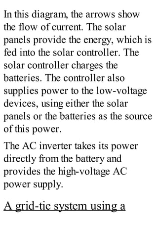 In this diagram, the arrows show
the flow of current. The solar
panels provide the energy, which is
fed into the solar controller. The
solar controller charges the
batteries. The controller also
supplies power to the low-voltage
devices, using either the solar
panels or the batteries as the source
of this power.
The AC inverter takes its power
directly from the battery and
provides the high-voltage AC
power supply.
A grid-tie system using a
 