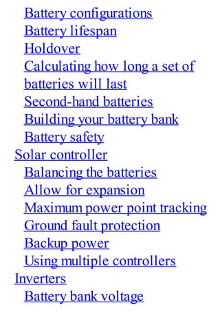 Battery configurations
Battery lifespan
Holdover
Calculating how long a set of
batteries will last
Second-hand batteries
Building your battery bank
Battery safety
Solar controller
Balancing the batteries
Allow for expansion
Maximum power point tracking
Ground fault protection
Backup power
Using multiple controllers
Inverters
Battery bank voltage
 