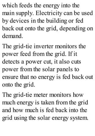 which feeds the energy into the
main supply. Electricity can be used
by devices in the building or fed
back out onto the grid, depending on
demand.
The grid-tie inverter monitors the
power feed from the grid. If it
detects a power cut, it also cuts
power from the solar panels to
ensure that no energy is fed back out
onto the grid.
The grid-tie meter monitors how
much energy is taken from the grid
and how much is fed back into the
grid using the solar energy system.
 