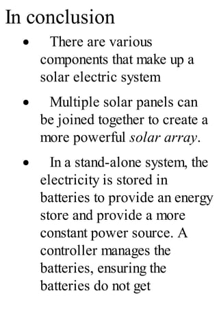 In conclusion
· There are various
components that make up a
solar electric system
· Multiple solar panels can
be joined together to create a
more powerful solar array.
· In a stand-alone system, the
electricity is stored in
batteries to provide an energy
store and provide a more
constant power source. A
controller manages the
batteries, ensuring the
batteries do not get
 