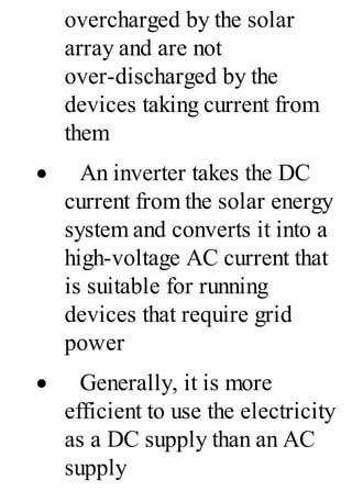 overcharged by the solar
array and are not
over-discharged by the
devices taking current from
them
· An inverter takes the DC
current from the solar energy
system and converts it into a
high-voltage AC current that
is suitable for running
devices that require grid
power
· Generally, it is more
efficient to use the electricity
as a DC supply than an AC
supply
 