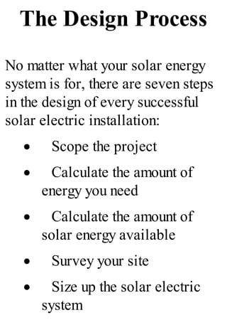 The Design Process
No matter what your solar energy
system is for, there are seven steps
in the design of every successful
solar electric installation:
· Scope the project
· Calculate the amount of
energy you need
· Calculate the amount of
solar energy available
· Survey your site
· Size up the solar electric
system
 