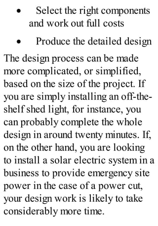 · Select the right components
and work out full costs
· Produce the detailed design
The design process can be made
more complicated, or simplified,
based on the size of the project. If
you are simply installing an off-the-
shelf shed light, for instance, you
can probably complete the whole
design in around twenty minutes. If,
on the other hand, you are looking
to install a solar electric system in a
business to provide emergency site
power in the case of a power cut,
your design work is likely to take
considerably more time.
 