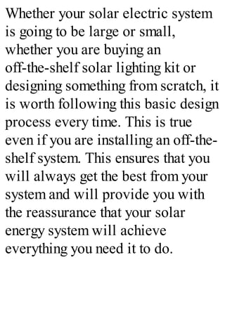 Whether your solar electric system
is going to be large or small,
whether you are buying an
off-the-shelf solar lighting kit or
designing something from scratch, it
is worth following this basic design
process every time. This is true
even if you are installing an off-the-
shelf system. This ensures that you
will always get the best from your
system and will provide you with
the reassurance that your solar
energy system will achieve
everything you need it to do.
 