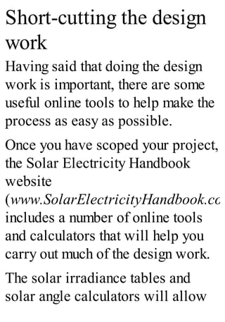 Short-cutting the design
work
Having said that doing the design
work is important, there are some
useful online tools to help make the
process as easy as possible.
Once you have scoped your project,
the Solar Electricity Handbook
website
(www.SolarElectricityHandbook.com
includes a number of online tools
and calculators that will help you
carry out much of the design work.
The solar irradiance tables and
solar angle calculators will allow
 