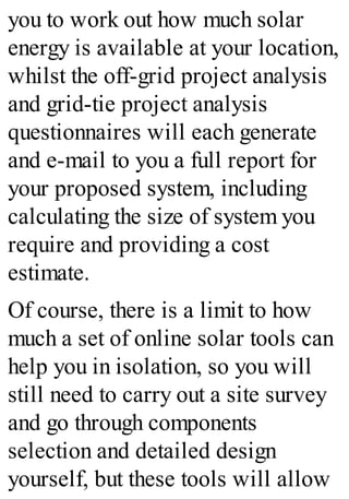 you to work out how much solar
energy is available at your location,
whilst the off-grid project analysis
and grid-tie project analysis
questionnaires will each generate
and e-mail to you a full report for
your proposed system, including
calculating the size of system you
require and providing a cost
estimate.
Of course, there is a limit to how
much a set of online solar tools can
help you in isolation, so you will
still need to carry out a site survey
and go through components
selection and detailed design
yourself, but these tools will allow
 