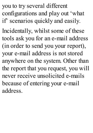 you to try several different
configurations and play out ‘what
if’ scenarios quickly and easily.
Incidentally, whilst some of these
tools ask you for an e-mail address
(in order to send you your report),
your e-mail address is not stored
anywhere on the system. Other than
the report that you request, you will
never receive unsolicited e-mails
because of entering your e-mail
address.
 
