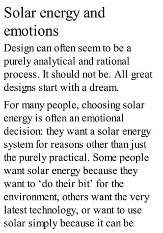 Solar energy and
emotions
Design can often seem to be a
purely analytical and rational
process. It should not be. All great
designs start with a dream.
For many people, choosing solar
energy is often an emotional
decision: they want a solar energy
system for reasons other than just
the purely practical. Some people
want solar energy because they
want to ‘do their bit’ for the
environment, others want the very
latest technology, or want to use
solar simply because it can be
 