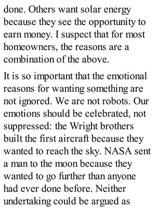 done. Others want solar energy
because they see the opportunity to
earn money. I suspect that for most
homeowners, the reasons are a
combination of the above.
It is so important that the emotional
reasons for wanting something are
not ignored. We are not robots. Our
emotions should be celebrated, not
suppressed: the Wright brothers
built the first aircraft because they
wanted to reach the sky. NASA sent
a man to the moon because they
wanted to go further than anyone
had ever done before. Neither
undertaking could be argued as
 