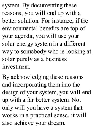 system. By documenting these
reasons, you will end up with a
better solution. For instance, if the
environmental benefits are top of
your agenda, you will use your
solar energy system in a different
way to somebody who is looking at
solar purely as a business
investment.
By acknowledging these reasons
and incorporating them into the
design of your system, you will end
up with a far better system. Not
only will you have a system that
works in a practical sense, it will
also achieve your dream.
 