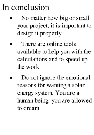 In conclusion
· No matter how big or small
your project, it is important to
design it properly
· There are online tools
available to help you with the
calculations and to speed up
the work
· Do not ignore the emotional
reasons for wanting a solar
energy system. You are a
human being: you are allowed
to dream
 