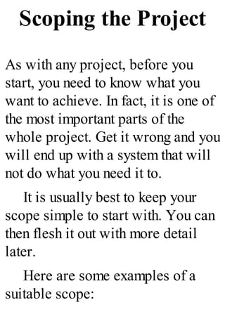 Scoping the Project
As with any project, before you
start, you need to know what you
want to achieve. In fact, it is one of
the most important parts of the
whole project. Get it wrong and you
will end up with a system that will
not do what you need it to.
It is usually best to keep your
scope simple to start with. You can
then flesh it out with more detail
later.
Here are some examples of a
suitable scope:
 