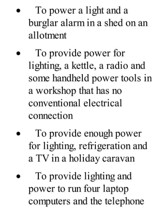 · To power a light and a
burglar alarm in a shed on an
allotment
· To provide power for
lighting, a kettle, a radio and
some handheld power tools in
a workshop that has no
conventional electrical
connection
· To provide enough power
for lighting, refrigeration and
a TV in a holiday caravan
· To provide lighting and
power to run four laptop
computers and the telephone
 
