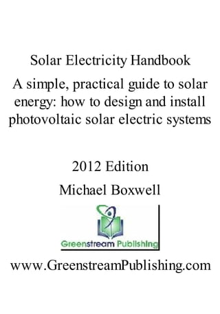 Solar Electricity Handbook
A simple, practical guide to solar
energy: how to design and install
photovoltaic solar electric systems
2012 Edition
Michael Boxwell
www.GreenstreamPublishing.com
 