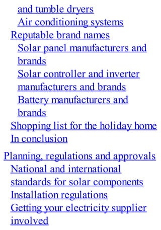 and tumble dryers
Air conditioning systems
Reputable brand names
Solar panel manufacturers and
brands
Solar controller and inverter
manufacturers and brands
Battery manufacturers and
brands
Shopping list for the holiday home
In conclusion
Planning, regulations and approvals
National and international
standards for solar components
Installation regulations
Getting your electricity supplier
involved
 