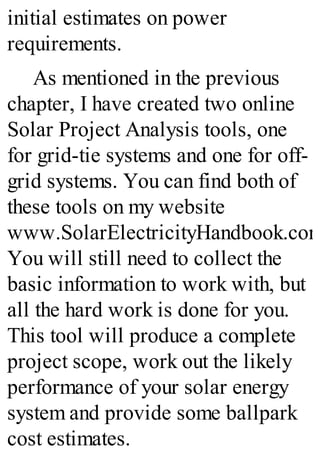initial estimates on power
requirements.
As mentioned in the previous
chapter, I have created two online
Solar Project Analysis tools, one
for grid-tie systems and one for off-
grid systems. You can find both of
these tools on my website
www.SolarElectricityHandbook.com
You will still need to collect the
basic information to work with, but
all the hard work is done for you.
This tool will produce a complete
project scope, work out the likely
performance of your solar energy
system and provide some ballpark
cost estimates.
 