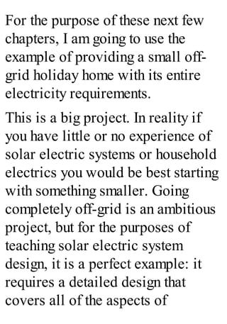For the purpose of these next few
chapters, I am going to use the
example of providing a small off-
grid holiday home with its entire
electricity requirements.
This is a big project. In reality if
you have little or no experience of
solar electric systems or household
electrics you would be best starting
with something smaller. Going
completely off-grid is an ambitious
project, but for the purposes of
teaching solar electric system
design, it is a perfect example: it
requires a detailed design that
covers all of the aspects of
 
