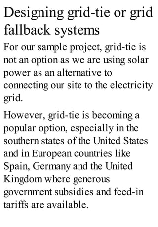 Designing grid-tie or grid
fallback systems
For our sample project, grid-tie is
not an option as we are using solar
power as an alternative to
connecting our site to the electricity
grid.
However, grid-tie is becoming a
popular option, especially in the
southern states of the United States
and in European countries like
Spain, Germany and the United
Kingdom where generous
government subsidies and feed-in
tariffs are available.
 