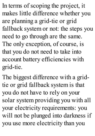 In terms of scoping the project, it
makes little difference whether you
are planning a grid-tie or grid
fallback system or not: the steps you
need to go through are the same.
The only exception, of course, is
that you do not need to take into
account battery efficiencies with
grid-tie.
The biggest difference with a grid-
tie or grid fallback system is that
you do not have to rely on your
solar system providing you with all
your electricity requirements: you
will not be plunged into darkness if
you use more electricity than you
 