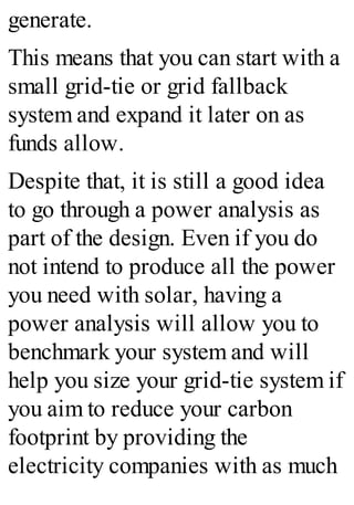 generate.
This means that you can start with a
small grid-tie or grid fallback
system and expand it later on as
funds allow.
Despite that, it is still a good idea
to go through a power analysis as
part of the design. Even if you do
not intend to produce all the power
you need with solar, having a
power analysis will allow you to
benchmark your system and will
help you size your grid-tie system if
you aim to reduce your carbon
footprint by providing the
electricity companies with as much
 