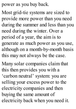 power as you buy back.
Most grid-tie systems are sized to
provide more power than you need
during the summer and less than you
need during the winter. Over a
period of a year, the aim is to
generate as much power as you use,
although on a month-by-month basis
this may not always be the case.
Many solar companies claim that
this then provides you with a
‘carbon neutral’ system: you are
selling your excess power to the
electricity companies and then
buying the same amount of
electricity back when you need it.
 