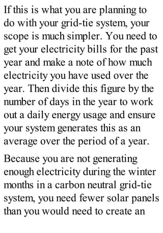 If this is what you are planning to
do with your grid-tie system, your
scope is much simpler. You need to
get your electricity bills for the past
year and make a note of how much
electricity you have used over the
year. Then divide this figure by the
number of days in the year to work
out a daily energy usage and ensure
your system generates this as an
average over the period of a year.
Because you are not generating
enough electricity during the winter
months in a carbon neutral grid-tie
system, you need fewer solar panels
than you would need to create an
 