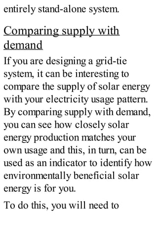 entirely stand-alone system.
Comparing supply with
demand
If you are designing a grid-tie
system, it can be interesting to
compare the supply of solar energy
with your electricity usage pattern.
By comparing supply with demand,
you can see how closely solar
energy production matches your
own usage and this, in turn, can be
used as an indicator to identify how
environmentally beneficial solar
energy is for you.
To do this, you will need to
 