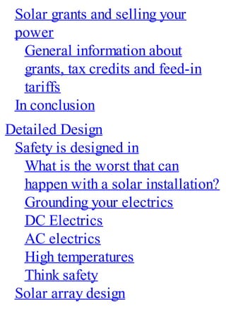 Solar grants and selling your
power
General information about
grants, tax credits and feed-in
tariffs
In conclusion
Detailed Design
Safety is designed in
What is the worst that can
happen with a solar installation?
Grounding your electrics
DC Electrics
AC electrics
High temperatures
Think safety
Solar array design
 