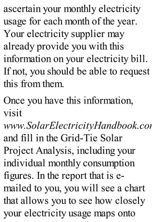 ascertain your monthly electricity
usage for each month of the year.
Your electricity supplier may
already provide you with this
information on your electricity bill.
If not, you should be able to request
this from them.
Once you have this information,
visit
www.SolarElectricityHandbook.com
and fill in the Grid-Tie Solar
Project Analysis, including your
individual monthly consumption
figures. In the report that is e-
mailed to you, you will see a chart
that allows you to see how closely
your electricity usage maps onto
 