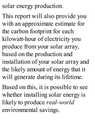 solar energy production.
This report will also provide you
with an approximate estimate for
the carbon footprint for each
kilowatt-hour of electricity you
produce from your solar array,
based on the production and
installation of your solar array and
the likely amount of energy that it
will generate during its lifetime.
Based on this, it is possible to see
whether installing solar energy is
likely to produce real-world
environmental savings.
 