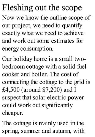 Fleshing out the scope
Now we know the outline scope of
our project, we need to quantify
exactly what we need to achieve
and work out some estimates for
energy consumption.
Our holiday home is a small two-
bedroom cottage with a solid fuel
cooker and boiler. The cost of
connecting the cottage to the grid is
£4,500 (around $7,200) and I
suspect that solar electric power
could work out significantly
cheaper.
The cottage is mainly used in the
spring, summer and autumn, with
 
