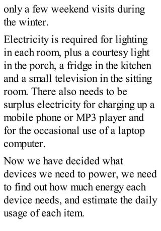 only a few weekend visits during
the winter.
Electricity is required for lighting
in each room, plus a courtesy light
in the porch, a fridge in the kitchen
and a small television in the sitting
room. There also needs to be
surplus electricity for charging up a
mobile phone or MP3 player and
for the occasional use of a laptop
computer.
Now we have decided what
devices we need to power, we need
to find out how much energy each
device needs, and estimate the daily
usage of each item.
 