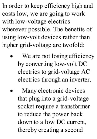In order to keep efficiency high and
costs low, we are going to work
with low-voltage electrics
wherever possible. The benefits of
using low-volt devices rather than
higher grid-voltage are twofold:
· We are not losing efficiency
by converting low-volt DC
electrics to grid-voltage AC
electrics through an inverter.
· Many electronic devices
that plug into a grid-voltage
socket require a transformer
to reduce the power back
down to a low DC current,
thereby creating a second
 