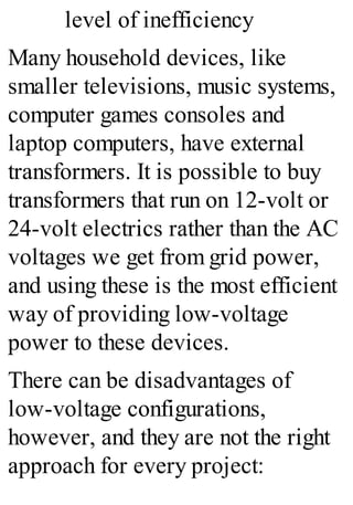 level of inefficiency
Many household devices, like
smaller televisions, music systems,
computer games consoles and
laptop computers, have external
transformers. It is possible to buy
transformers that run on 12-volt or
24-volt electrics rather than the AC
voltages we get from grid power,
and using these is the most efficient
way of providing low-voltage
power to these devices.
There can be disadvantages of
low-voltage configurations,
however, and they are not the right
approach for every project:
 