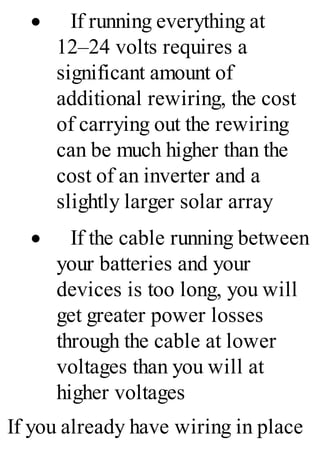 · If running everything at
12–24 volts requires a
significant amount of
additional rewiring, the cost
of carrying out the rewiring
can be much higher than the
cost of an inverter and a
slightly larger solar array
· If the cable running between
your batteries and your
devices is too long, you will
get greater power losses
through the cable at lower
voltages than you will at
higher voltages
If you already have wiring in place
 